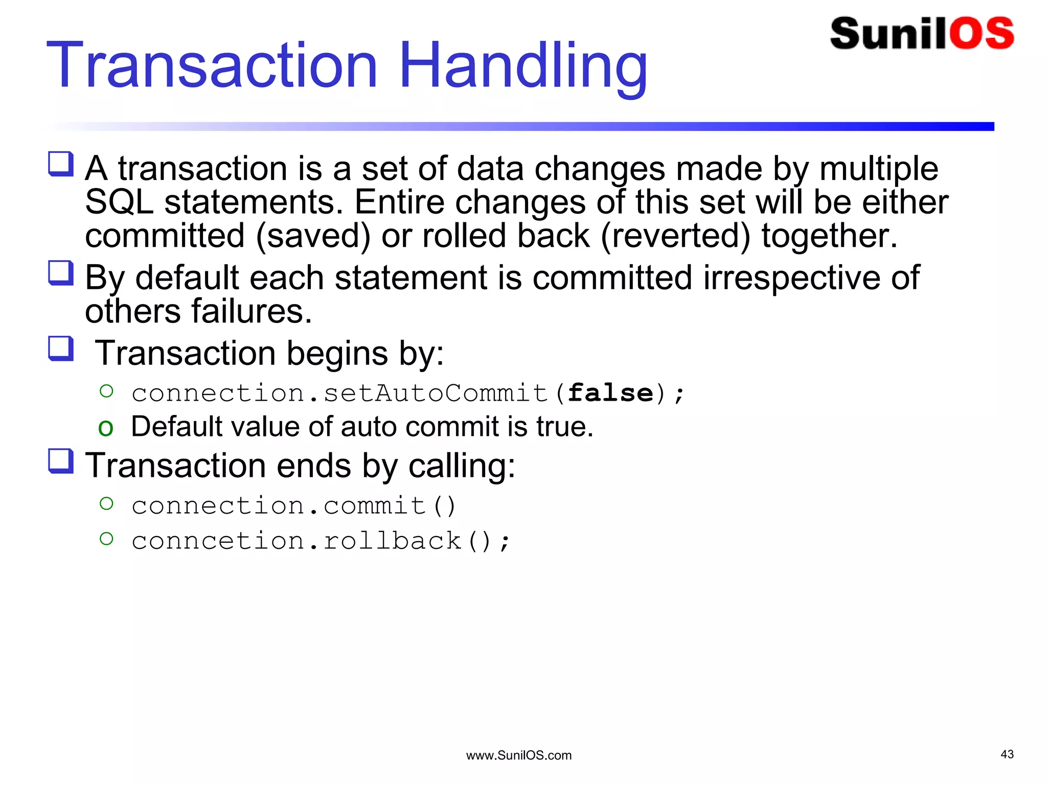 www.SunilOS.com 43
Transaction Handling
 A transaction is a set of data changes made by multiple
SQL statements. Entire changes of this set will be either
committed (saved) or rolled back (reverted) together.
 By default each statement is committed irrespective of
others failures.
 Transaction begins by:
o connection.setAutoCommit(false);
o Default value of auto commit is true.
 Transaction ends by calling:
o connection.commit()
o conncetion.rollback();
 