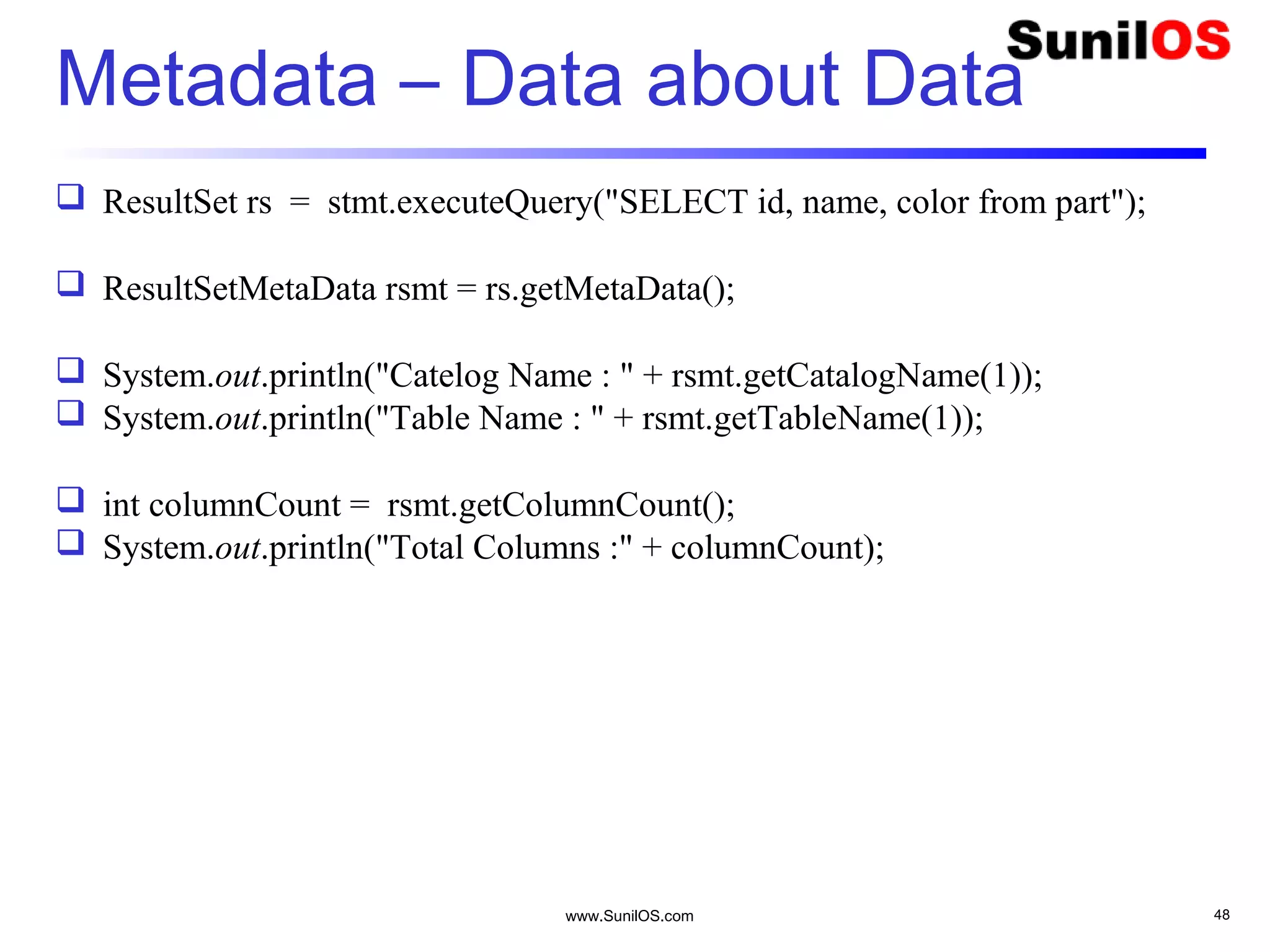 www.SunilOS.com 48
Metadata – Data about Data
 ResultSet rs = stmt.executeQuery("SELECT id, name, color from part");
 ResultSetMetaData rsmt = rs.getMetaData();
 System.out.println("Catelog Name : " + rsmt.getCatalogName(1));
 System.out.println("Table Name : " + rsmt.getTableName(1));
 int columnCount = rsmt.getColumnCount();
 System.out.println("Total Columns :" + columnCount);
 