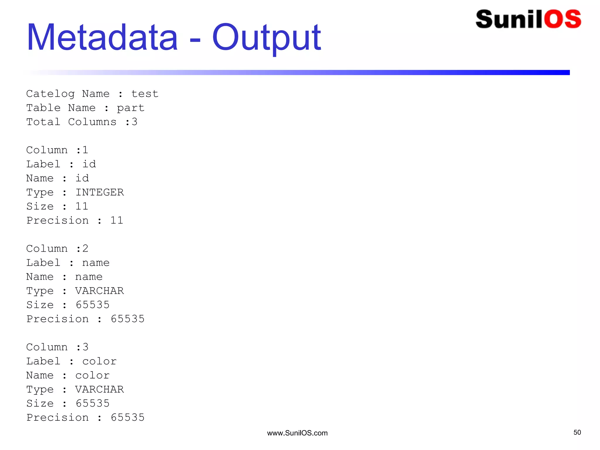 www.SunilOS.com 50
Metadata - Output
Catelog Name : test
Table Name : part
Total Columns :3
Column :1
Label : id
Name : id
Type : INTEGER
Size : 11
Precision : 11
Column :2
Label : name
Name : name
Type : VARCHAR
Size : 65535
Precision : 65535
Column :3
Label : color
Name : color
Type : VARCHAR
Size : 65535
Precision : 65535
 