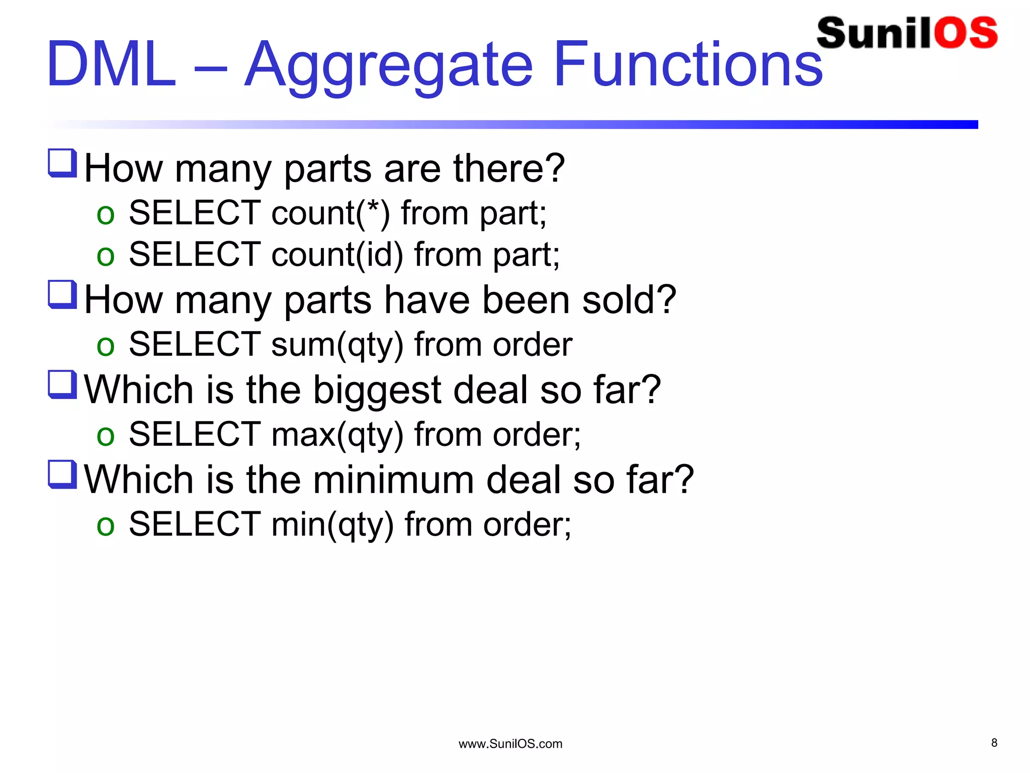 www.SunilOS.com 8
DML – Aggregate Functions
How many parts are there?
o SELECT count(*) from part;
o SELECT count(id) from part;
How many parts have been sold?
o SELECT sum(qty) from order
Which is the biggest deal so far?
o SELECT max(qty) from order;
Which is the minimum deal so far?
o SELECT min(qty) from order;
 