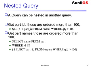 www.SunilOS.com 12
Nested Query
A Query can be nested in another query.
Get part ids those are ordered more than 100.
o SELECT part_id FROM orders WHERE qty > 100
Get part names those are ordered more than
100.
o SELECT name FROM part
o WHERE id IN
o ( SELECT part_id FROM orders WHERE qty > 100)
 