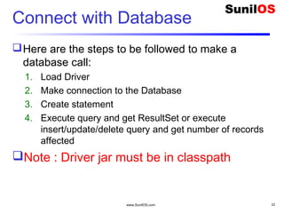 www.SunilOS.com 22
Connect with Database
Here are the steps to be followed to make a
database call:
1. Load Driver
2. Make connection to the Database
3. Create statement
4. Execute query and get ResultSet or execute
insert/update/delete query and get number of records
affected
Note : Driver jar must be in classpath
 