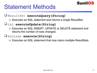 www.SunilOS.com 25
Statement Methods
 ResultSet executeQuery(String)
o Executes an SQL statement and returns a single ResultSet.
 int executeUpdate(String)
o Executes an SQL INSERT, UPDATE or DELETE statement and
returns the number of rows changed.
 boolean execute(String)
o Executes an SQL statement that may return multiple ResultSets.
 