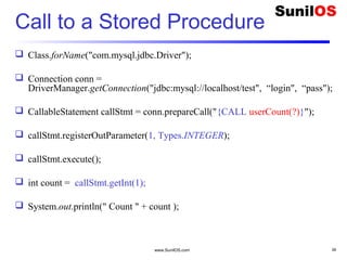 www.SunilOS.com 39
Call to a Stored Procedure
 Class.forName("com.mysql.jdbc.Driver");
 Connection conn =
DriverManager.getConnection("jdbc:mysql://localhost/test", “login", “pass");
 CallableStatement callStmt = conn.prepareCall("{CALL userCount(?)}");
 callStmt.registerOutParameter(1, Types.INTEGER);
 callStmt.execute();
 int count = callStmt.getInt(1);
 System.out.println(" Count " + count );
 