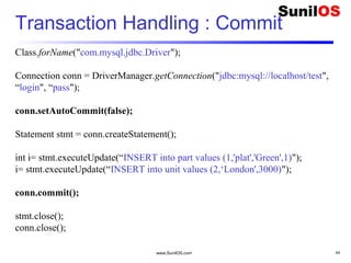 www.SunilOS.com 44
Transaction Handling : Commit
Class.forName("com.mysql.jdbc.Driver");
Connection conn = DriverManager.getConnection("jdbc:mysql://localhost/test",
“login", “pass");
conn.setAutoCommit(false);
Statement stmt = conn.createStatement();
int i= stmt.executeUpdate(“INSERT into part values (1,'plat','Green',1)");
i= stmt.executeUpdate(“INSERT into unit values (2,‘London',3000)");
conn.commit();
stmt.close();
conn.close();
 
