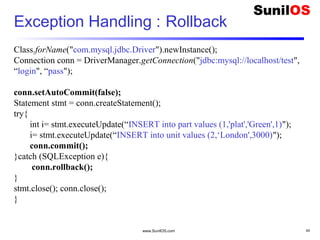 www.SunilOS.com 45
Exception Handling : Rollback
Class.forName("com.mysql.jdbc.Driver").newInstance();
Connection conn = DriverManager.getConnection("jdbc:mysql://localhost/test",
“login", “pass");
conn.setAutoCommit(false);
Statement stmt = conn.createStatement();
try{
int i= stmt.executeUpdate(“INSERT into part values (1,'plat','Green',1)");
i= stmt.executeUpdate(“INSERT into unit values (2,‘London',3000)");
conn.commit();
}catch (SQLException e){
conn.rollback();
}
stmt.close(); conn.close();
}
 