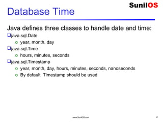 www.SunilOS.com 47
Database Time
Java defines three classes to handle date and time:
java.sql.Date
o year, month, day
java.sql.Time
o hours, minutes, seconds
java.sql.Timestamp
o year, month, day, hours, minutes, seconds, nanoseconds
o By default Timestamp should be used
 