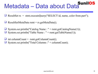 www.SunilOS.com 48
Metadata – Data about Data
 ResultSet rs = stmt.executeQuery("SELECT id, name, color from part");
 ResultSetMetaData rsmt = rs.getMetaData();
 System.out.println("Catelog Name : " + rsmt.getCatalogName(1));
 System.out.println("Table Name : " + rsmt.getTableName(1));
 int columnCount = rsmt.getColumnCount();
 System.out.println("Total Columns :" + columnCount);
 
