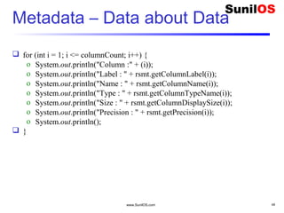 www.SunilOS.com 49
Metadata – Data about Data
 for (int i = 1; i <= columnCount; i++) {
o System.out.println("Column :" + (i));
o System.out.println("Label : " + rsmt.getColumnLabel(i));
o System.out.println("Name : " + rsmt.getColumnName(i));
o System.out.println("Type : " + rsmt.getColumnTypeName(i));
o System.out.println("Size : " + rsmt.getColumnDisplaySize(i));
o System.out.println("Precision : " + rsmt.getPrecision(i));
o System.out.println();
 }
 