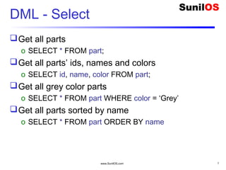 www.SunilOS.com 7
DML - Select
Get all parts
o SELECT * FROM part;
Get all parts’ ids, names and colors
o SELECT id, name, color FROM part;
Get all grey color parts
o SELECT * FROM part WHERE color = ‘Grey’
Get all parts sorted by name
o SELECT * FROM part ORDER BY name
 