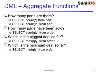 www.SunilOS.com 8
DML – Aggregate Functions
How many parts are there?
o SELECT count(*) from part;
o SELECT count(id) from part;
How many parts have been sold?
o SELECT sum(qty) from order
Which is the biggest deal so far?
o SELECT max(qty) from order;
Which is the minimum deal so far?
o SELECT min(qty) from order;
 