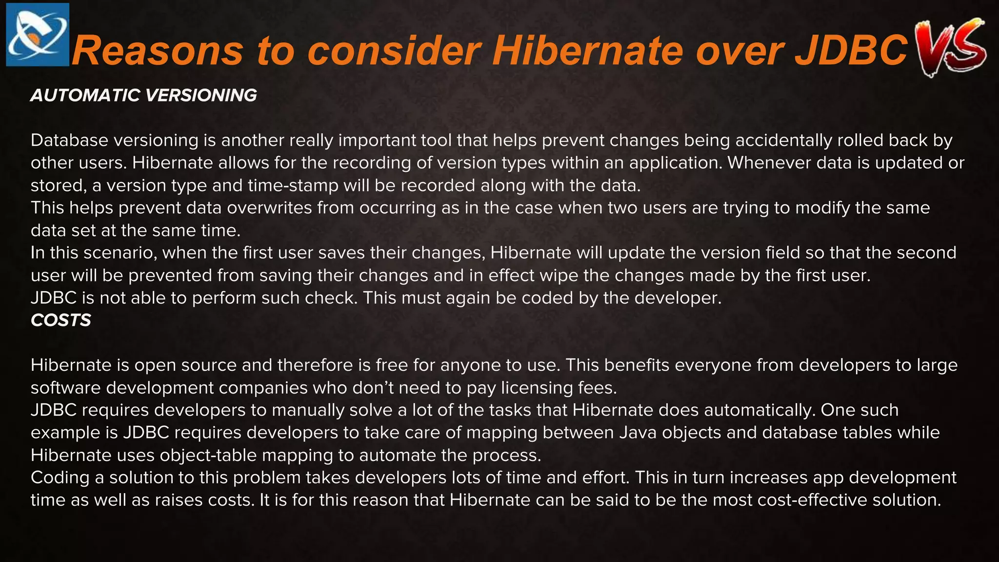 AUTOMATIC VERSIONING
Database versioning is another really important tool that helps prevent changes being accidentally rolled back by
other users. Hibernate allows for the recording of version types within an application. Whenever data is updated or
stored, a version type and time-stamp will be recorded along with the data.
This helps prevent data overwrites from occurring as in the case when two users are trying to modify the same
data set at the same time.
In this scenario, when the first user saves their changes, Hibernate will update the version field so that the second
user will be prevented from saving their changes and in effect wipe the changes made by the first user.
JDBC is not able to perform such check. This must again be coded by the developer.
COSTS
Hibernate is open source and therefore is free for anyone to use. This benefits everyone from developers to large
software development companies who don’t need to pay licensing fees.
JDBC requires developers to manually solve a lot of the tasks that Hibernate does automatically. One such
example is JDBC requires developers to take care of mapping between Java objects and database tables while
Hibernate uses object-table mapping to automate the process.
Coding a solution to this problem takes developers lots of time and effort. This in turn increases app development
time as well as raises costs. It is for this reason that Hibernate can be said to be the most cost-effective solution.
Reasons to consider Hibernate over JDBC
 