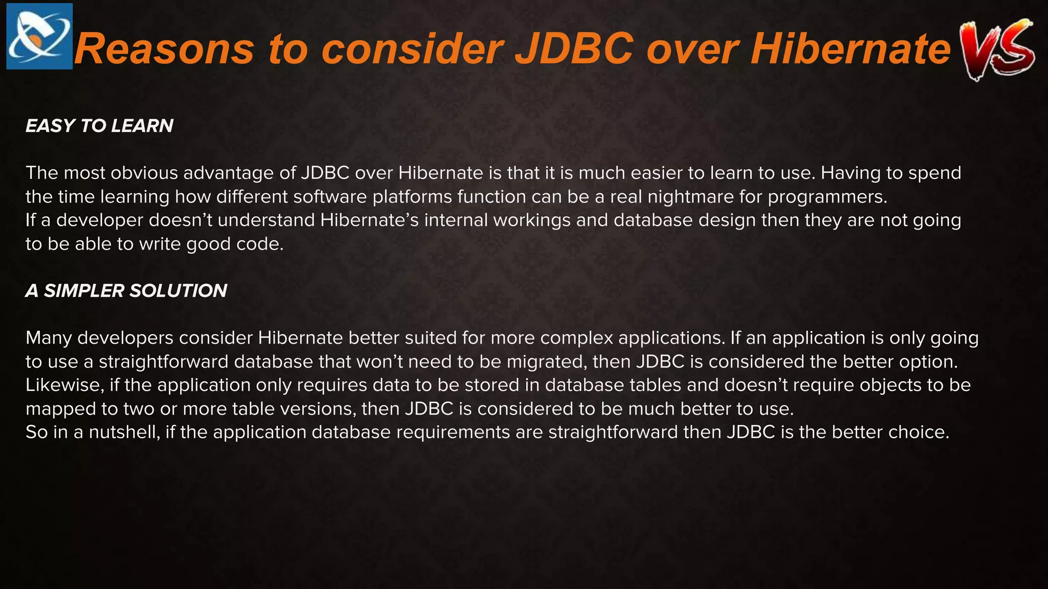 EASY TO LEARN
The most obvious advantage of JDBC over Hibernate is that it is much easier to learn to use. Having to spend
the time learning how different software platforms function can be a real nightmare for programmers.
If a developer doesn’t understand Hibernate’s internal workings and database design then they are not going
to be able to write good code.
A SIMPLER SOLUTION
Many developers consider Hibernate better suited for more complex applications. If an application is only going
to use a straightforward database that won’t need to be migrated, then JDBC is considered the better option.
Likewise, if the application only requires data to be stored in database tables and doesn’t require objects to be
mapped to two or more table versions, then JDBC is considered to be much better to use.
So in a nutshell, if the application database requirements are straightforward then JDBC is the better choice.
Reasons to consider JDBC over Hibernate
 