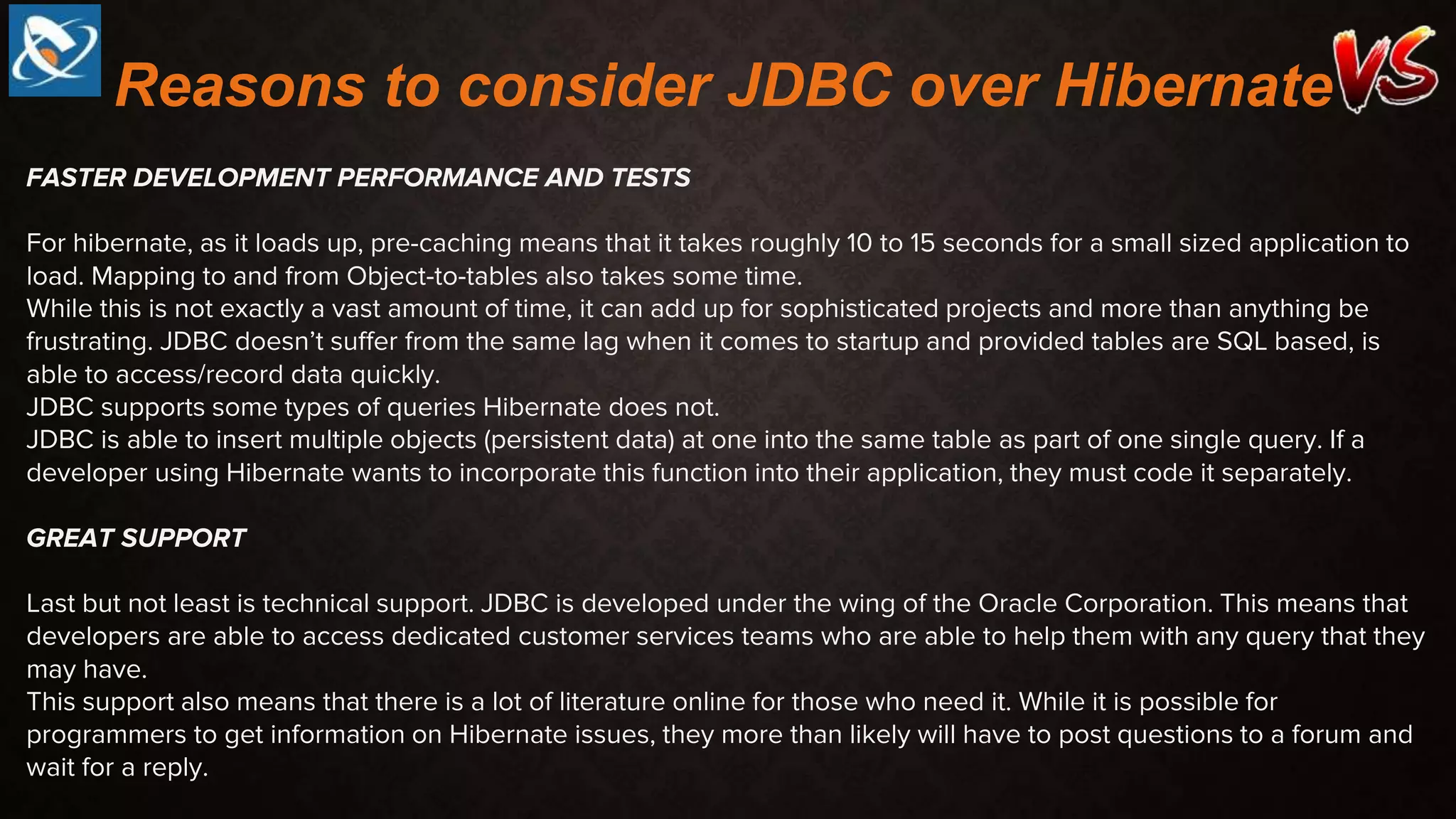 FASTER DEVELOPMENT PERFORMANCE AND TESTS
For hibernate, as it loads up, pre-caching means that it takes roughly 10 to 15 seconds for a small sized application to
load. Mapping to and from Object-to-tables also takes some time.
While this is not exactly a vast amount of time, it can add up for sophisticated projects and more than anything be
frustrating. JDBC doesn’t suffer from the same lag when it comes to startup and provided tables are SQL based, is
able to access/record data quickly.
JDBC supports some types of queries Hibernate does not.
JDBC is able to insert multiple objects (persistent data) at one into the same table as part of one single query. If a
developer using Hibernate wants to incorporate this function into their application, they must code it separately.
GREAT SUPPORT
Last but not least is technical support. JDBC is developed under the wing of the Oracle Corporation. This means that
developers are able to access dedicated customer services teams who are able to help them with any query that they
may have.
This support also means that there is a lot of literature online for those who need it. While it is possible for
programmers to get information on Hibernate issues, they more than likely will have to post questions to a forum and
wait for a reply.
Reasons to consider JDBC over Hibernate
 