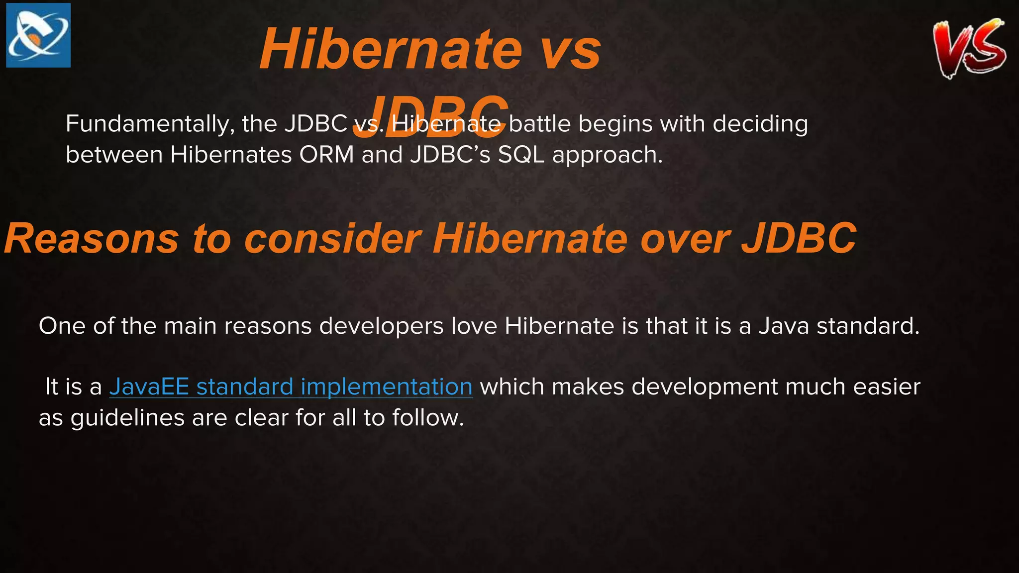 Hibernate vs
JDBC
Fundamentally, the JDBC vs. Hibernate battle begins with deciding
between Hibernates ORM and JDBC’s SQL approach.
Reasons to consider Hibernate over JDBC
One of the main reasons developers love Hibernate is that it is a Java standard.
It is a JavaEE standard implementation which makes development much easier
as guidelines are clear for all to follow.
 