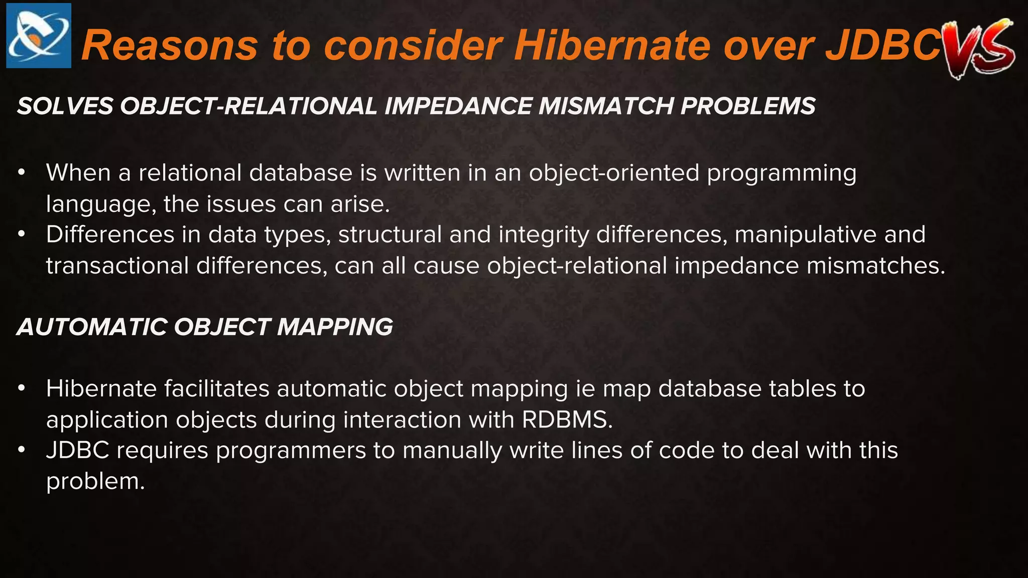 SOLVES OBJECT-RELATIONAL IMPEDANCE MISMATCH PROBLEMS
• When a relational database is written in an object-oriented programming
language, the issues can arise.
• Differences in data types, structural and integrity differences, manipulative and
transactional differences, can all cause object-relational impedance mismatches.
AUTOMATIC OBJECT MAPPING
• Hibernate facilitates automatic object mapping ie map database tables to
application objects during interaction with RDBMS.
• JDBC requires programmers to manually write lines of code to deal with this
problem.
Reasons to consider Hibernate over JDBC
 
