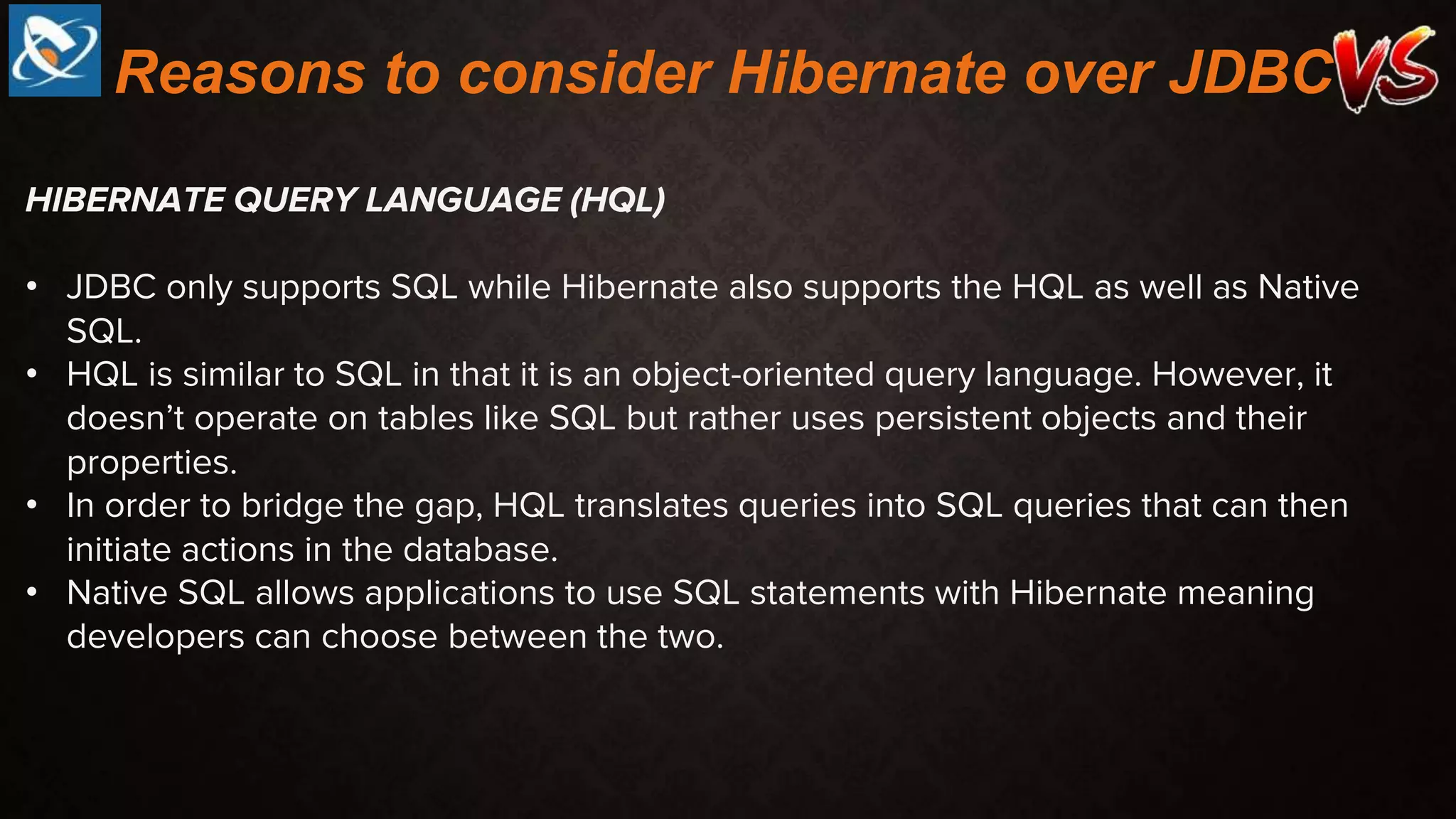 HIBERNATE QUERY LANGUAGE (HQL)
• JDBC only supports SQL while Hibernate also supports the HQL as well as Native
SQL.
• HQL is similar to SQL in that it is an object-oriented query language. However, it
doesn’t operate on tables like SQL but rather uses persistent objects and their
properties.
• In order to bridge the gap, HQL translates queries into SQL queries that can then
initiate actions in the database.
• Native SQL allows applications to use SQL statements with Hibernate meaning
developers can choose between the two.
Reasons to consider Hibernate over JDBC
 