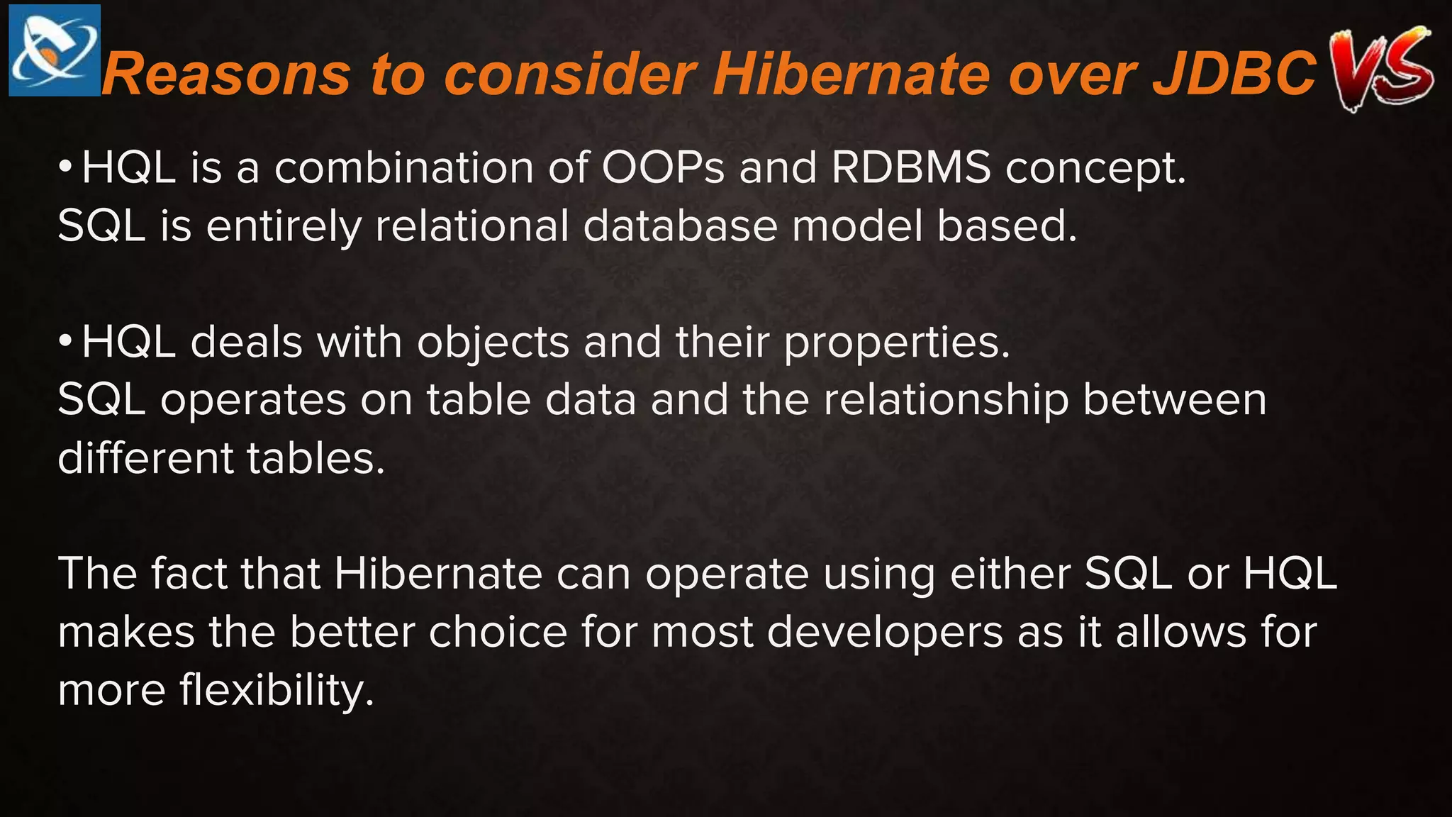 •HQL is a combination of OOPs and RDBMS concept.
SQL is entirely relational database model based.
•HQL deals with objects and their properties.
SQL operates on table data and the relationship between
different tables.
The fact that Hibernate can operate using either SQL or HQL
makes the better choice for most developers as it allows for
more flexibility.
Reasons to consider Hibernate over JDBC
 
