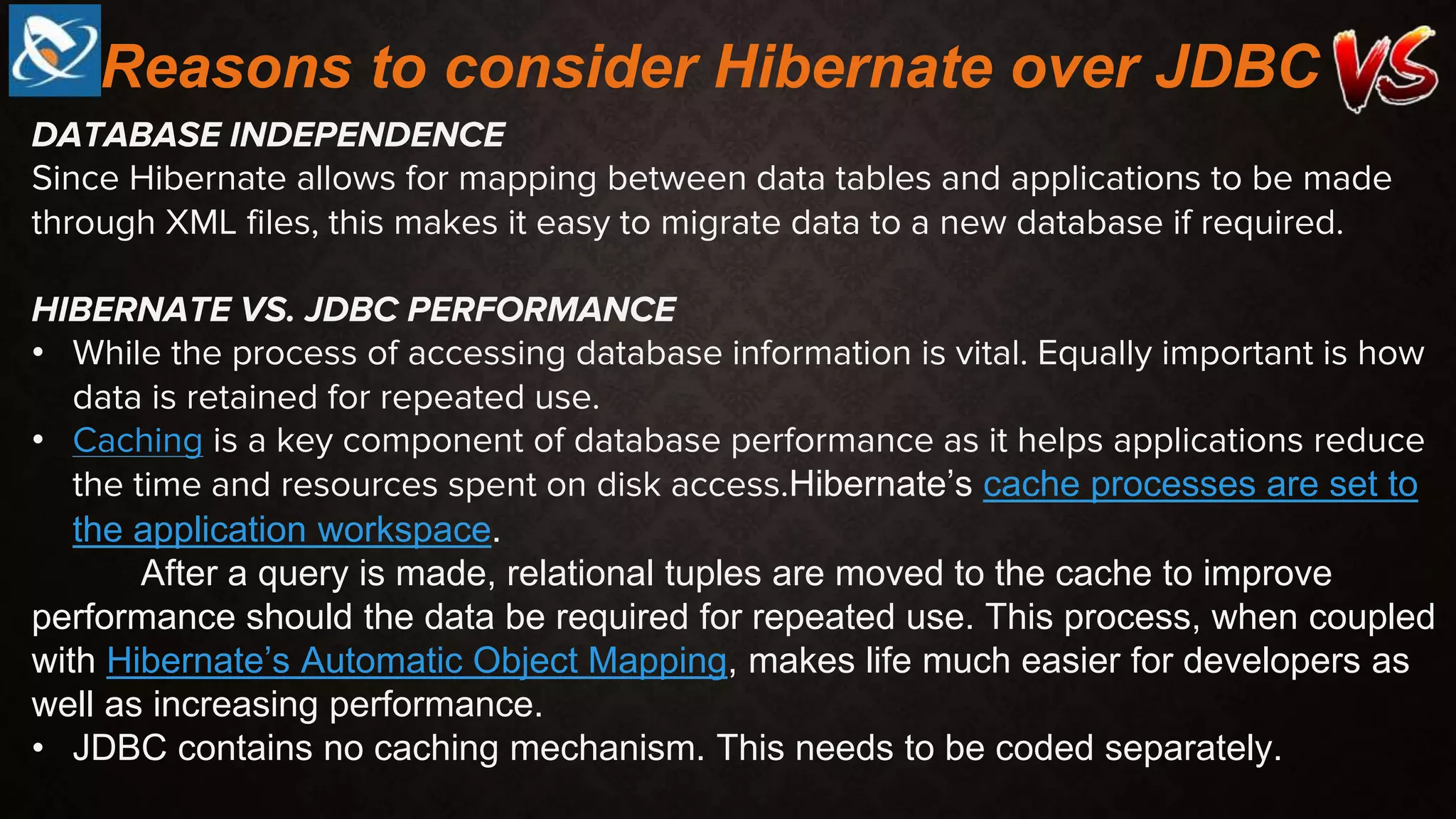 DATABASE INDEPENDENCE
Since Hibernate allows for mapping between data tables and applications to be made
through XML files, this makes it easy to migrate data to a new database if required.
HIBERNATE VS. JDBC PERFORMANCE
• While the process of accessing database information is vital. Equally important is how
data is retained for repeated use.
• Caching is a key component of database performance as it helps applications reduce
the time and resources spent on disk access.Hibernate’s cache processes are set to
the application workspace.
After a query is made, relational tuples are moved to the cache to improve
performance should the data be required for repeated use. This process, when coupled
with Hibernate’s Automatic Object Mapping, makes life much easier for developers as
well as increasing performance.
• JDBC contains no caching mechanism. This needs to be coded separately.
Reasons to consider Hibernate over JDBC
 