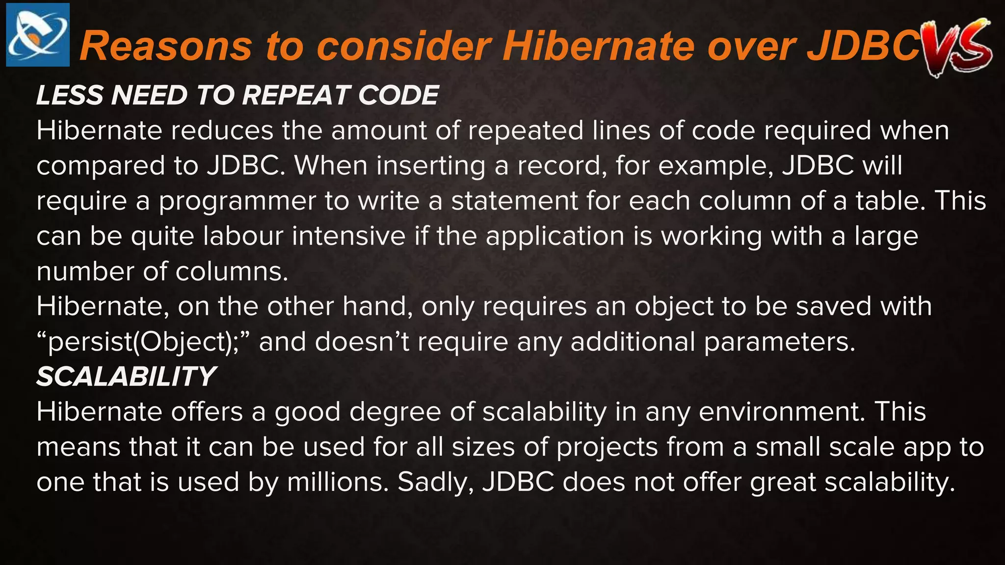 LESS NEED TO REPEAT CODE
Hibernate reduces the amount of repeated lines of code required when
compared to JDBC. When inserting a record, for example, JDBC will
require a programmer to write a statement for each column of a table. This
can be quite labour intensive if the application is working with a large
number of columns.
Hibernate, on the other hand, only requires an object to be saved with
“persist(Object);” and doesn’t require any additional parameters.
SCALABILITY
Hibernate offers a good degree of scalability in any environment. This
means that it can be used for all sizes of projects from a small scale app to
one that is used by millions. Sadly, JDBC does not offer great scalability.
Reasons to consider Hibernate over JDBC
 