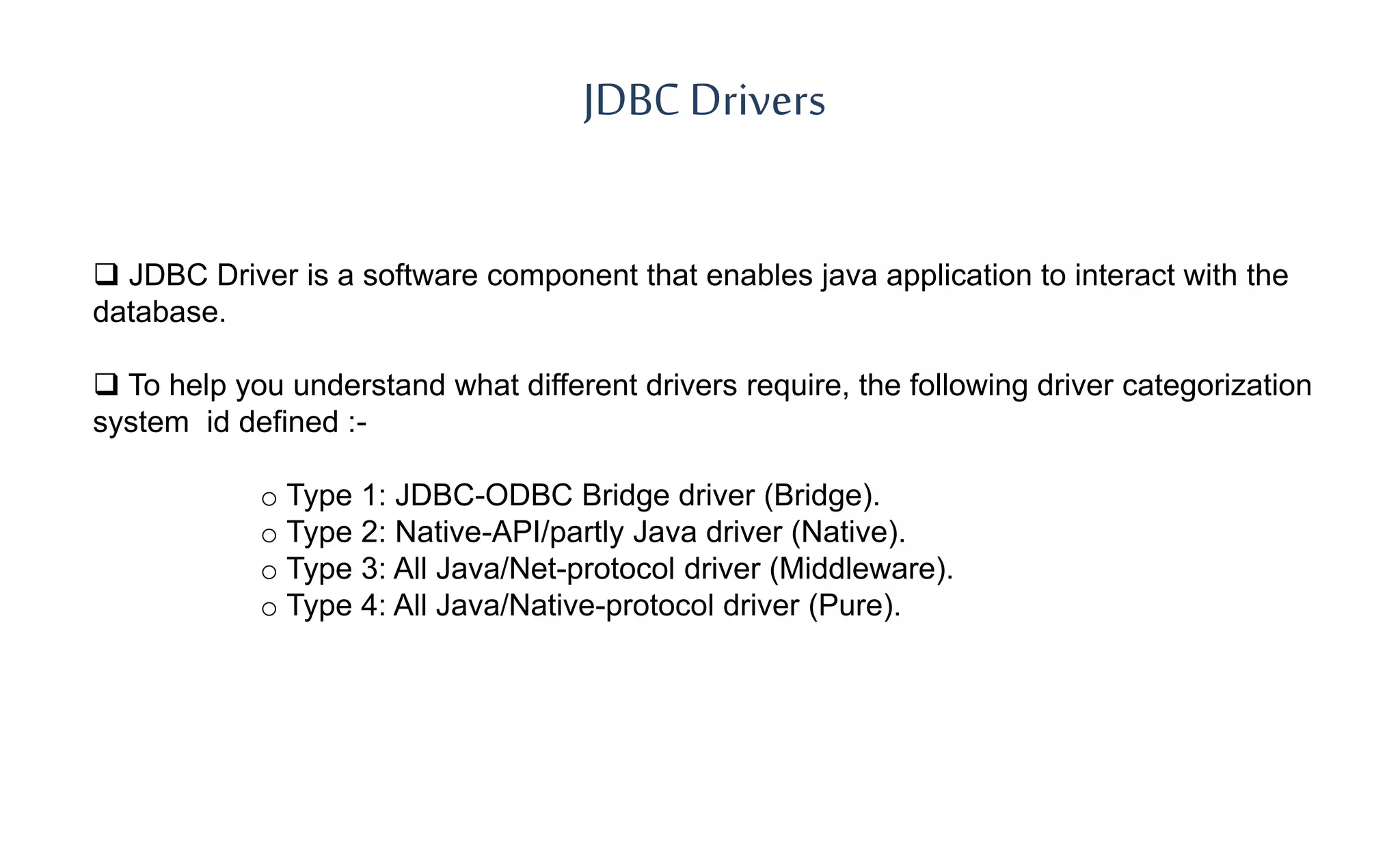 JDBC Drivers
 JDBC Driver is a software component that enables java application to interact with the
database.
 To help you understand what different drivers require, the following driver categorization
system id defined :-
o Type 1: JDBC-ODBC Bridge driver (Bridge).
o Type 2: Native-API/partly Java driver (Native).
o Type 3: All Java/Net-protocol driver (Middleware).
o Type 4: All Java/Native-protocol driver (Pure).
 