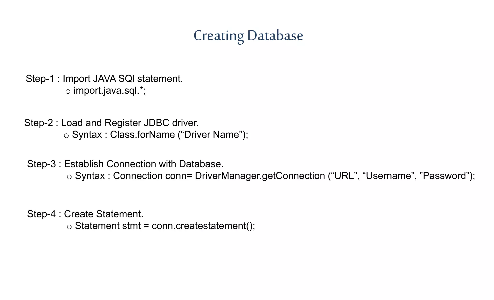 Step-1 : Import JAVA SQl statement.
o import.java.sql.*;
Creating Database
Step-2 : Load and Register JDBC driver.
o Syntax : Class.forName (“Driver Name”);
Step-3 : Establish Connection with Database.
o Syntax : Connection conn= DriverManager.getConnection (“URL”, “Username”, ”Password”);
Step-4 : Create Statement.
o Statement stmt = conn.createstatement();
 