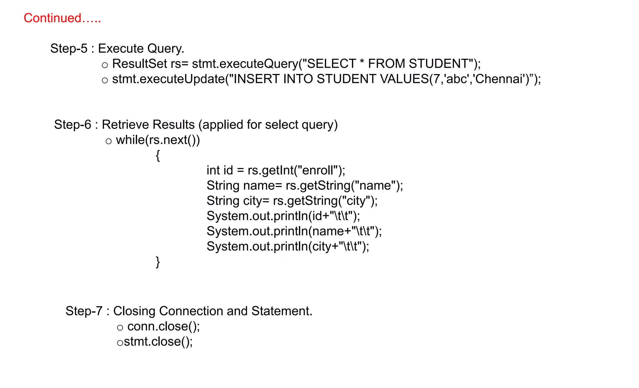 Step-5 : Execute Query.
o ResultSet rs= stmt.executeQuery("SELECT * FROM STUDENT");
o stmt.executeUpdate("INSERT INTO STUDENT VALUES(7,'abc','Chennai')”);
Step-6 : Retrieve Results (applied for select query)
o while(rs.next())
{
int id = rs.getInt("enroll");
String name= rs.getString("name");
String city= rs.getString("city");
System.out.println(id+"tt");
System.out.println(name+"tt");
System.out.println(city+"tt");
}
Step-7 : Closing Connection and Statement.
o conn.close();
ostmt.close();
Continued…..
 