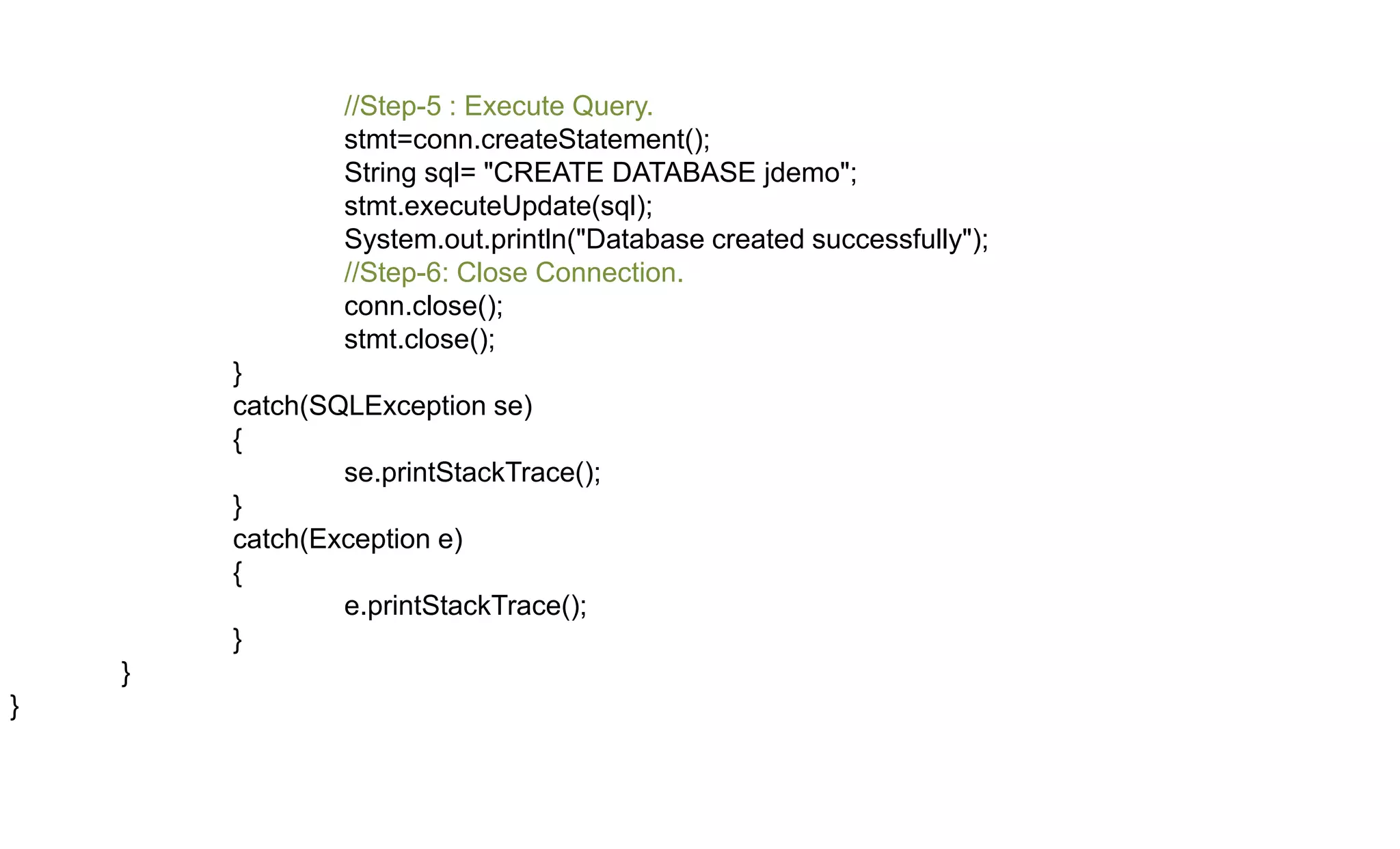 //Step-5 : Execute Query.
stmt=conn.createStatement();
String sql= "CREATE DATABASE jdemo";
stmt.executeUpdate(sql);
System.out.println("Database created successfully");
//Step-6: Close Connection.
conn.close();
stmt.close();
}
catch(SQLException se)
{
se.printStackTrace();
}
catch(Exception e)
{
e.printStackTrace();
}
}
}
 