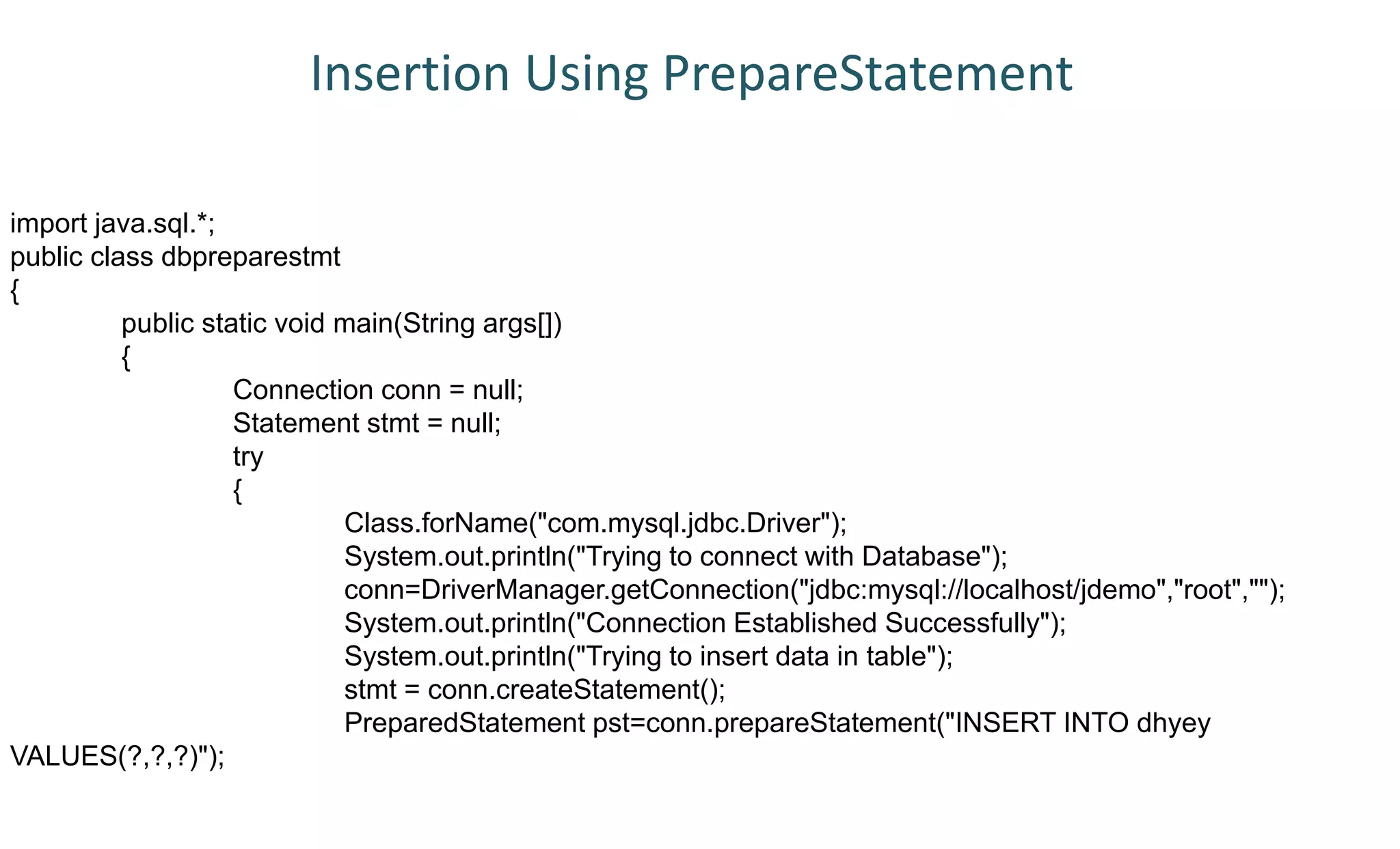 import java.sql.*;
public class dbpreparestmt
{
public static void main(String args[])
{
Connection conn = null;
Statement stmt = null;
try
{
Class.forName("com.mysql.jdbc.Driver");
System.out.println("Trying to connect with Database");
conn=DriverManager.getConnection("jdbc:mysql://localhost/jdemo","root","");
System.out.println("Connection Established Successfully");
System.out.println("Trying to insert data in table");
stmt = conn.createStatement();
PreparedStatement pst=conn.prepareStatement("INSERT INTO dhyey
VALUES(?,?,?)");
Insertion Using PrepareStatement
 
