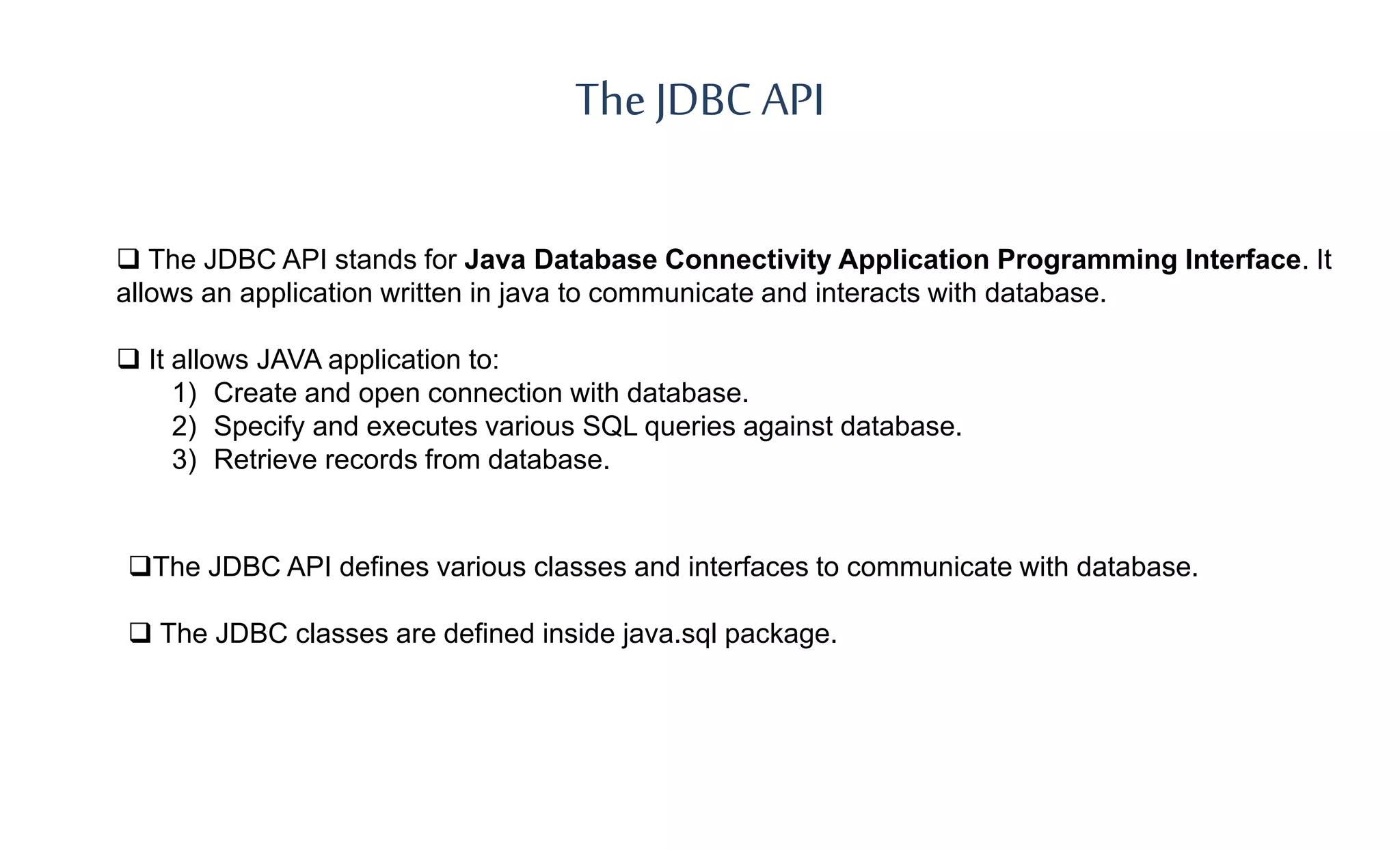 The JDBC API
 The JDBC API stands for Java Database Connectivity Application Programming Interface. It
allows an application written in java to communicate and interacts with database.
 It allows JAVA application to:
1) Create and open connection with database.
2) Specify and executes various SQL queries against database.
3) Retrieve records from database.
The JDBC API defines various classes and interfaces to communicate with database.
 The JDBC classes are defined inside java.sql package.
 