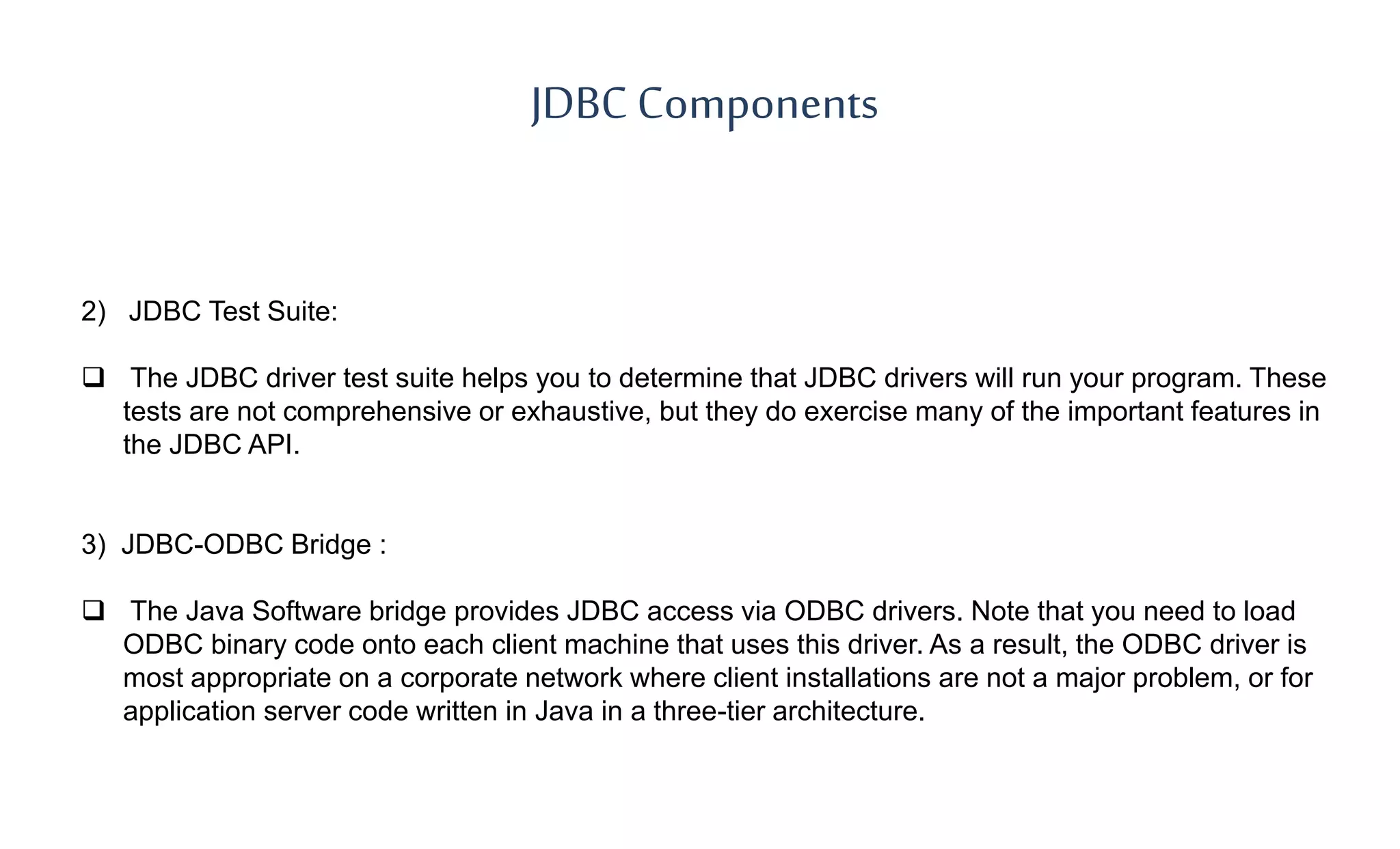 JDBC Components
2) JDBC Test Suite:
 The JDBC driver test suite helps you to determine that JDBC drivers will run your program. These
tests are not comprehensive or exhaustive, but they do exercise many of the important features in
the JDBC API.
3) JDBC-ODBC Bridge :
 The Java Software bridge provides JDBC access via ODBC drivers. Note that you need to load
ODBC binary code onto each client machine that uses this driver. As a result, the ODBC driver is
most appropriate on a corporate network where client installations are not a major problem, or for
application server code written in Java in a three-tier architecture.
 
