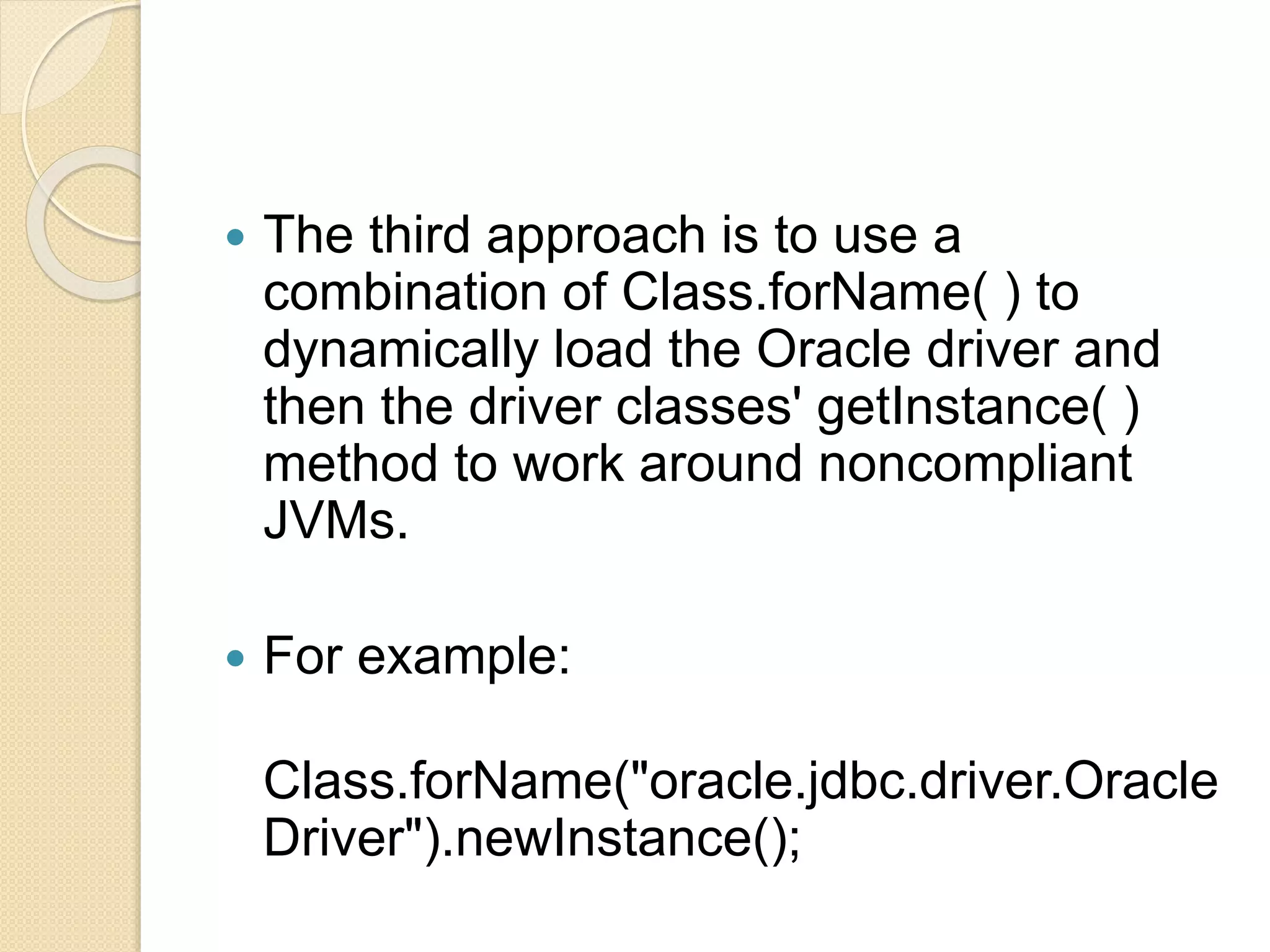  The third approach is to use a
combination of Class.forName( ) to
dynamically load the Oracle driver and
then the driver classes' getInstance( )
method to work around noncompliant
JVMs.
 For example:
Class.forName("oracle.jdbc.driver.Oracle
Driver").newInstance();
 
