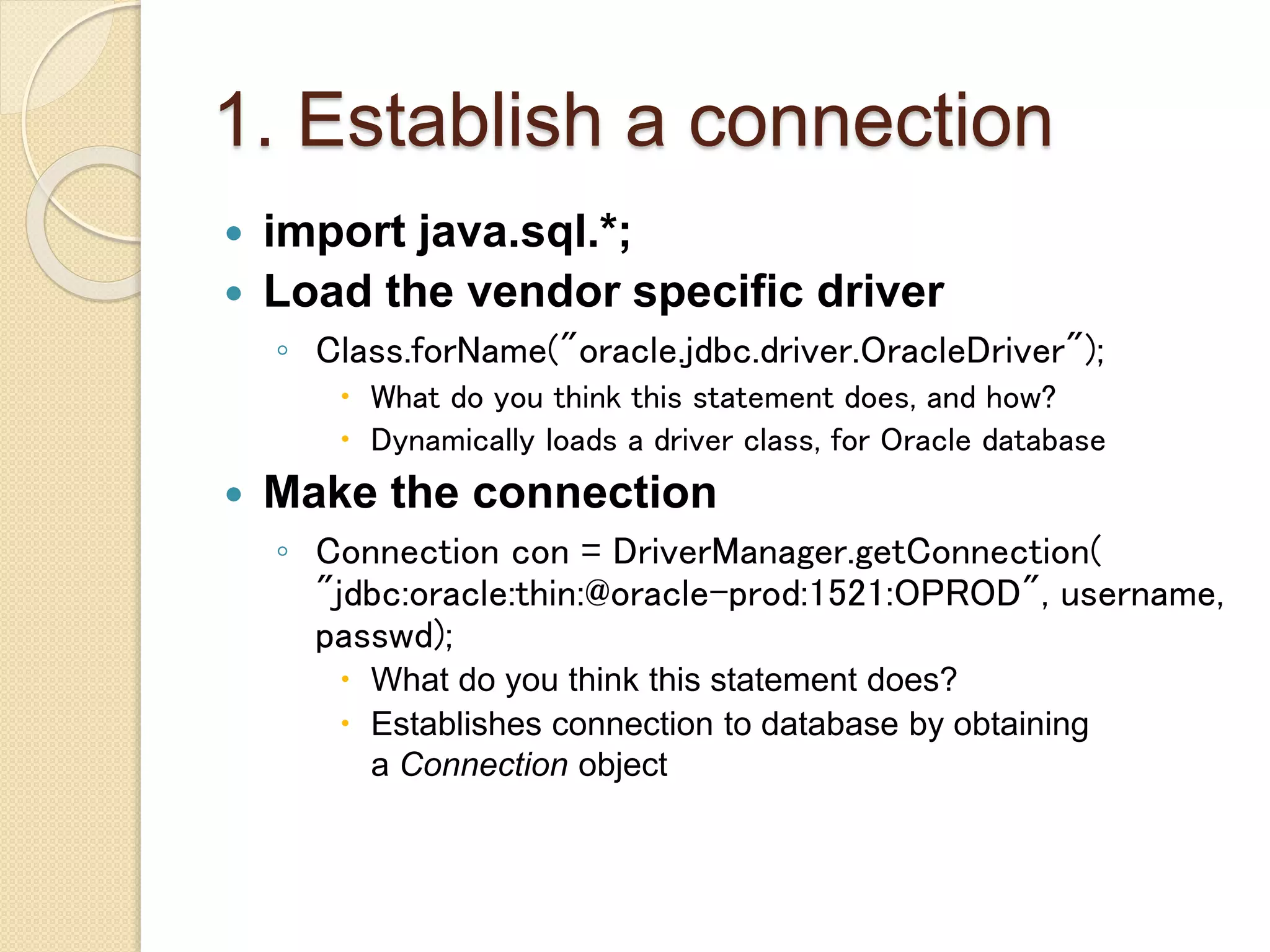 1. Establish a connection
 import java.sql.*;
 Load the vendor specific driver
◦ Class.forName("oracle.jdbc.driver.OracleDriver");
 What do you think this statement does, and how?
 Dynamically loads a driver class, for Oracle database
 Make the connection
◦ Connection con = DriverManager.getConnection(
"jdbc:oracle:thin:@oracle-prod:1521:OPROD", username,
passwd);
 What do you think this statement does?
 Establishes connection to database by obtaining
a Connection object
 
