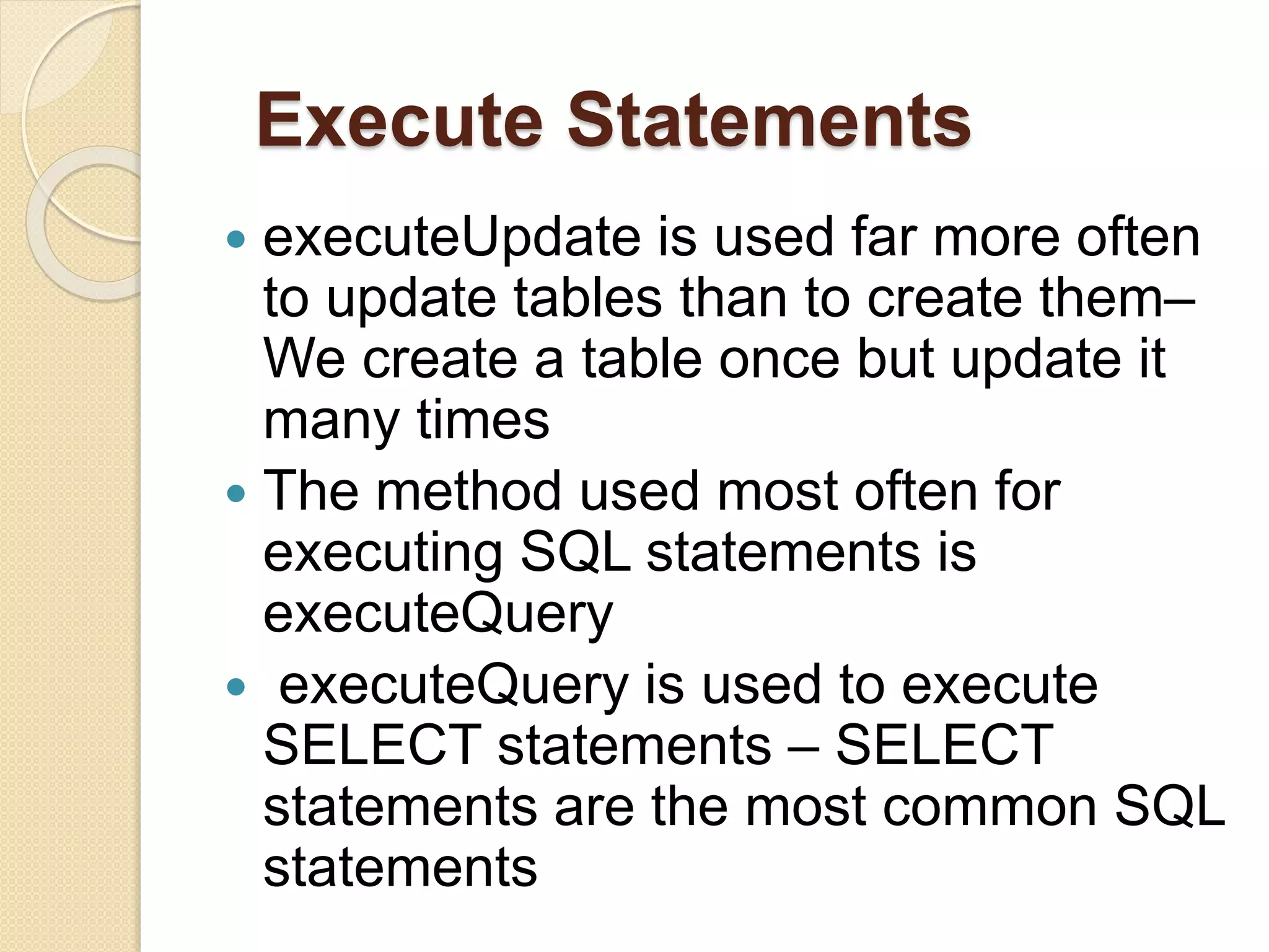 Execute Statements
 executeUpdate is used far more often
to update tables than to create them–
We create a table once but update it
many times
 The method used most often for
executing SQL statements is
executeQuery
 executeQuery is used to execute
SELECT statements – SELECT
statements are the most common SQL
statements
 