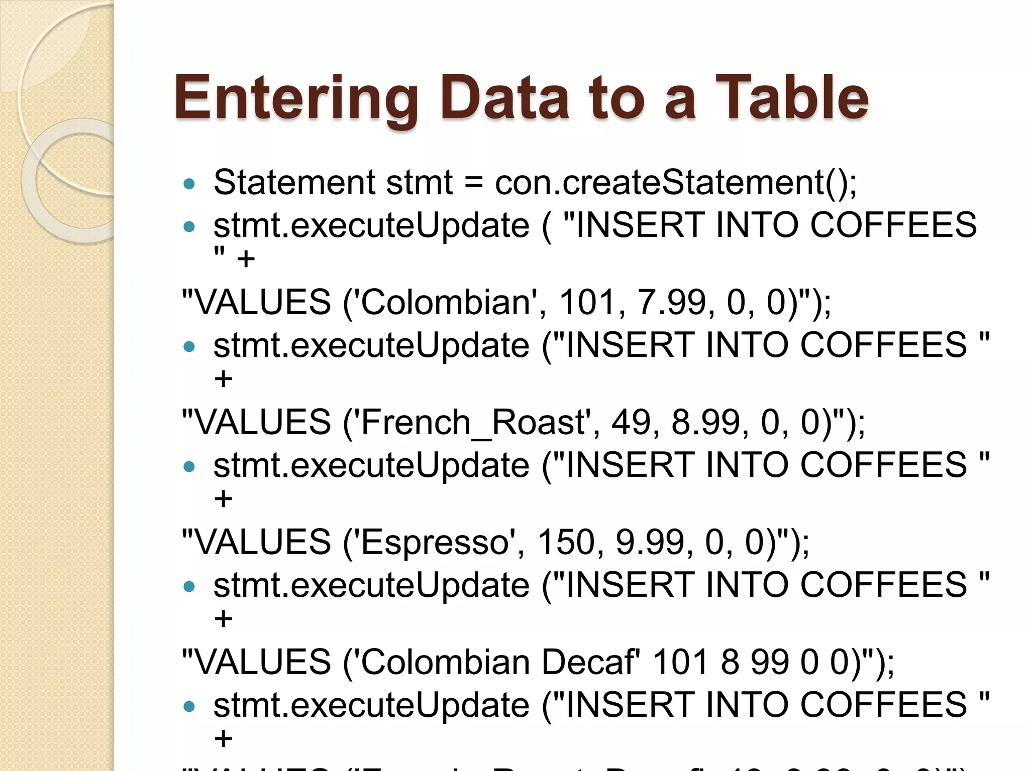Entering Data to a Table
 Statement stmt = con.createStatement();
 stmt.executeUpdate ( "INSERT INTO COFFEES
" +
"VALUES ('Colombian', 101, 7.99, 0, 0)");
 stmt.executeUpdate ("INSERT INTO COFFEES "
+
"VALUES ('French_Roast', 49, 8.99, 0, 0)");
 stmt.executeUpdate ("INSERT INTO COFFEES "
+
"VALUES ('Espresso', 150, 9.99, 0, 0)");
 stmt.executeUpdate ("INSERT INTO COFFEES "
+
"VALUES ('Colombian Decaf' 101 8 99 0 0)");
 stmt.executeUpdate ("INSERT INTO COFFEES "
+
 