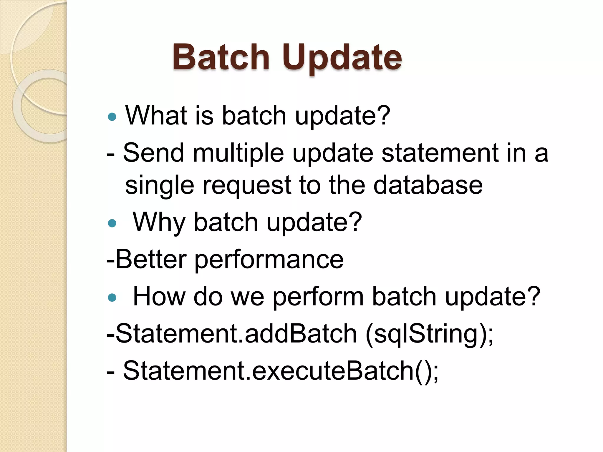Batch Update
 What is batch update?
- Send multiple update statement in a
single request to the database
 Why batch update?
-Better performance
 How do we perform batch update?
-Statement.addBatch (sqlString);
- Statement.executeBatch();
 