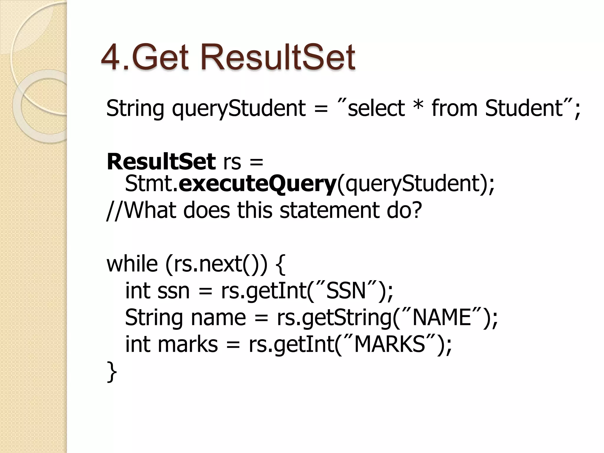 4.Get ResultSet
String queryStudent = "select * from Student";
ResultSet rs =
Stmt.executeQuery(queryStudent);
//What does this statement do?
while (rs.next()) {
int ssn = rs.getInt("SSN");
String name = rs.getString("NAME");
int marks = rs.getInt("MARKS");
}
 
