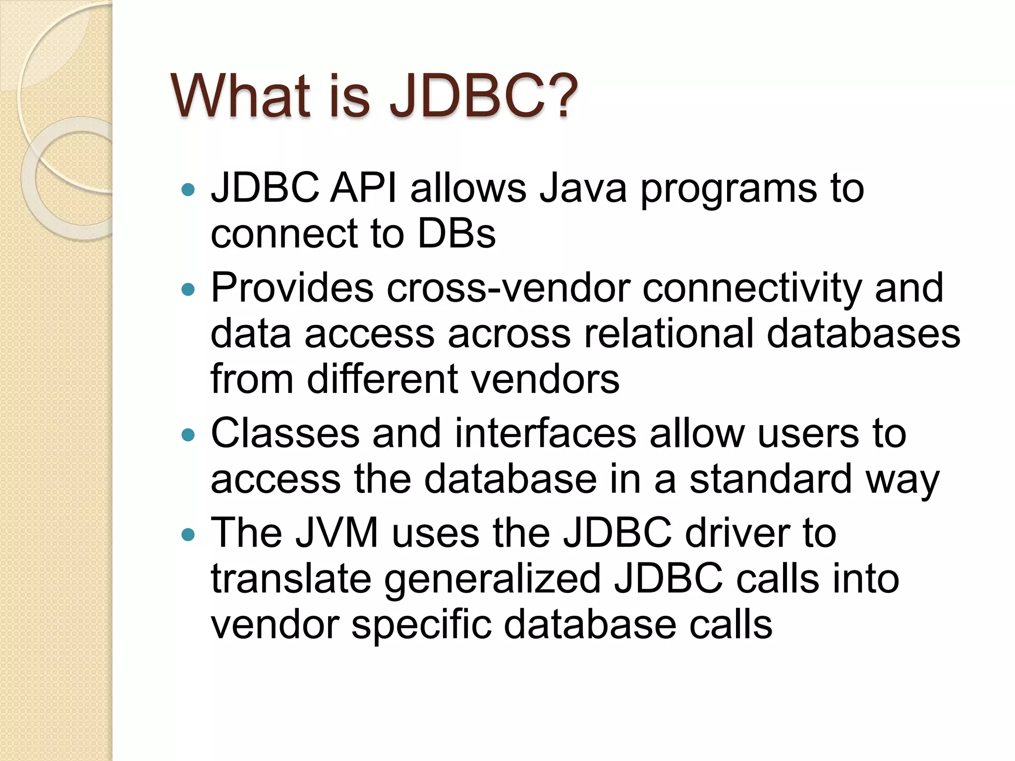 What is JDBC?
 JDBC API allows Java programs to
connect to DBs
 Provides cross-vendor connectivity and
data access across relational databases
from different vendors
 Classes and interfaces allow users to
access the database in a standard way
 The JVM uses the JDBC driver to
translate generalized JDBC calls into
vendor specific database calls
 