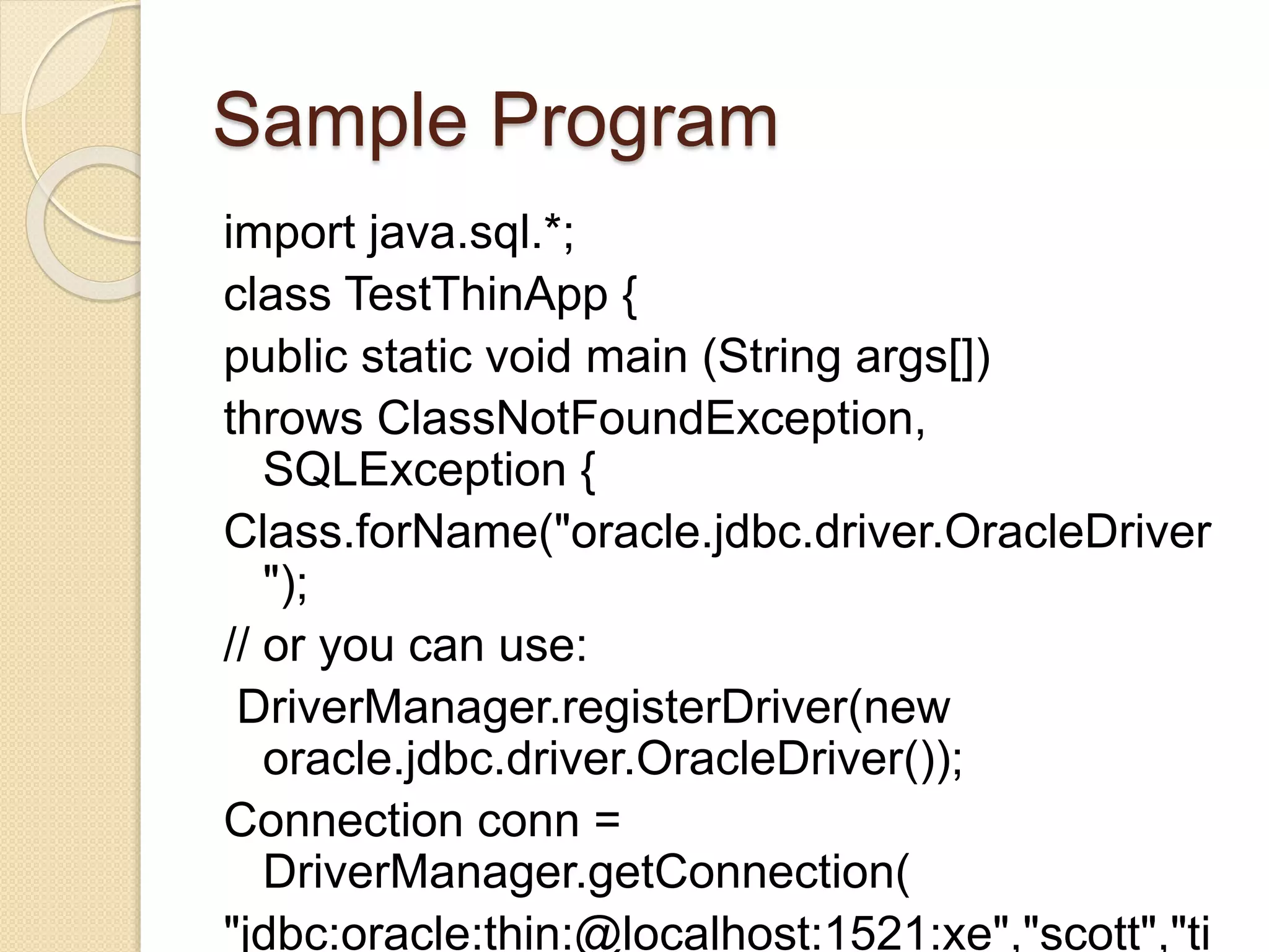 Sample Program
import java.sql.*;
class TestThinApp {
public static void main (String args[])
throws ClassNotFoundException,
SQLException {
Class.forName("oracle.jdbc.driver.OracleDriver
");
// or you can use:
DriverManager.registerDriver(new
oracle.jdbc.driver.OracleDriver());
Connection conn =
DriverManager.getConnection(
"jdbc:oracle:thin:@localhost:1521:xe","scott","ti
 
