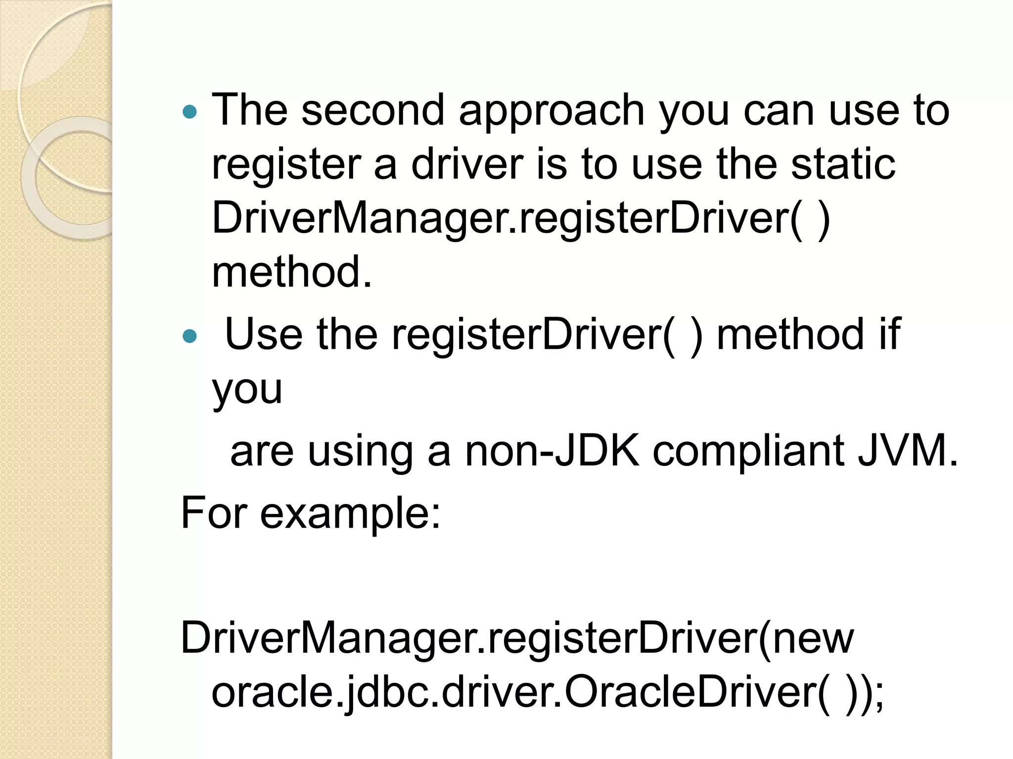  The second approach you can use to
register a driver is to use the static
DriverManager.registerDriver( )
method.
 Use the registerDriver( ) method if
you
are using a non-JDK compliant JVM.
For example:
DriverManager.registerDriver(new
oracle.jdbc.driver.OracleDriver( ));
 