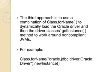  The third approach is to use a
combination of Class.forName( ) to
dynamically load the Oracle driver and
then the driver classes' getInstance( )
method to work around noncompliant
JVMs.
 For example:
Class.forName("oracle.jdbc.driver.Oracle
Driver").newInstance();
 