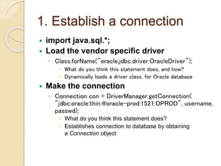 1. Establish a connection
 import java.sql.*;
 Load the vendor specific driver
◦ Class.forName("oracle.jdbc.driver.OracleDriver");
 What do you think this statement does, and how?
 Dynamically loads a driver class, for Oracle database
 Make the connection
◦ Connection con = DriverManager.getConnection(
"jdbc:oracle:thin:@oracle-prod:1521:OPROD", username,
passwd);
 What do you think this statement does?
 Establishes connection to database by obtaining
a Connection object
 