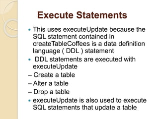 Execute Statements
 This uses executeUpdate because the
SQL statement contained in
createTableCoffees is a data definition
language ( DDL ) statement
 DDL statements are executed with
executeUpdate
– Create a table
– Alter a table
– Drop a table
 executeUpdate is also used to execute
SQL statements that update a table
 
