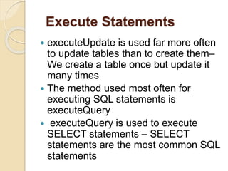 Execute Statements
 executeUpdate is used far more often
to update tables than to create them–
We create a table once but update it
many times
 The method used most often for
executing SQL statements is
executeQuery
 executeQuery is used to execute
SELECT statements – SELECT
statements are the most common SQL
statements
 
