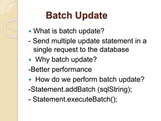 Batch Update
 What is batch update?
- Send multiple update statement in a
single request to the database
 Why batch update?
-Better performance
 How do we perform batch update?
-Statement.addBatch (sqlString);
- Statement.executeBatch();
 