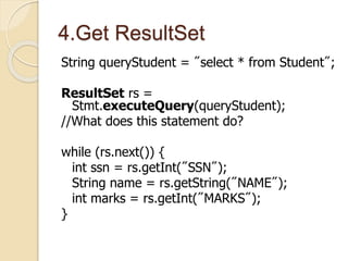 4.Get ResultSet
String queryStudent = "select * from Student";
ResultSet rs =
Stmt.executeQuery(queryStudent);
//What does this statement do?
while (rs.next()) {
int ssn = rs.getInt("SSN");
String name = rs.getString("NAME");
int marks = rs.getInt("MARKS");
}
 