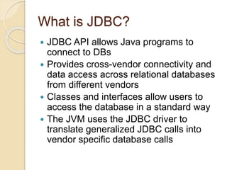 What is JDBC?
 JDBC API allows Java programs to
connect to DBs
 Provides cross-vendor connectivity and
data access across relational databases
from different vendors
 Classes and interfaces allow users to
access the database in a standard way
 The JVM uses the JDBC driver to
translate generalized JDBC calls into
vendor specific database calls
 