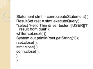 Statement stmt = conn.createStatement( );
ResultSet rset = stmt.executeQuery(
"select 'Hello Thin driver tester '||USER||'!'
result from dual");
while(rset.next( ))
System.out.println(rset.getString(1));
rset.close( );
stmt.close( );
conn.close( );
}
}
 