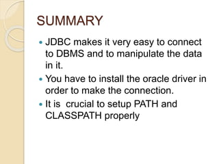 SUMMARY
 JDBC makes it very easy to connect
to DBMS and to manipulate the data
in it.
 You have to install the oracle driver in
order to make the connection.
 It is crucial to setup PATH and
CLASSPATH properly
 