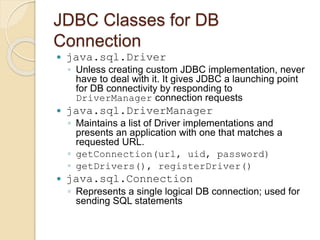 JDBC Classes for DB
Connection
 java.sql.Driver
◦ Unless creating custom JDBC implementation, never
have to deal with it. It gives JDBC a launching point
for DB connectivity by responding to
DriverManager connection requests
 java.sql.DriverManager
◦ Maintains a list of Driver implementations and
presents an application with one that matches a
requested URL.
◦ getConnection(url, uid, password)
◦ getDrivers(), registerDriver()
 java.sql.Connection
◦ Represents a single logical DB connection; used for
sending SQL statements
 